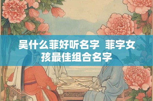 吴什么菲好听名字  菲字女孩最佳组合名字
