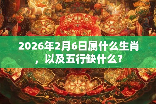 2026年2月6日属什么生肖，以及五行缺什么？