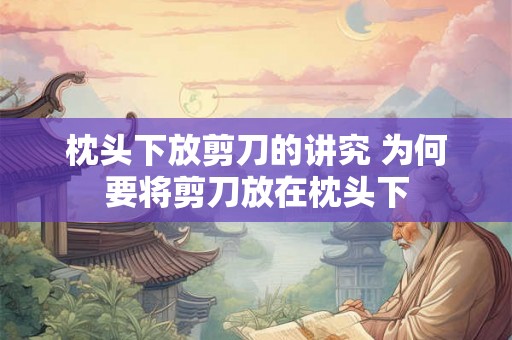 枕头下放剪刀的讲究 为何要将剪刀放在枕头下 枕头下放剪刀的讲究 为何要将剪刀放在枕头下