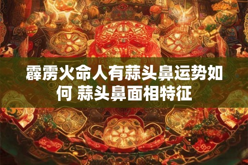 霹雳火命人有蒜头鼻运势如何 蒜头鼻面相特征