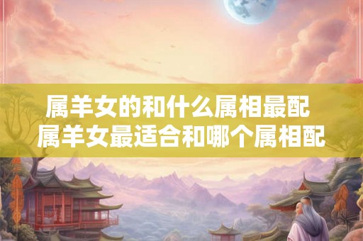 属羊女的和什么属相最配 属羊女最适合和哪个属相配