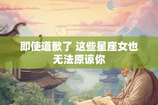 即使道歉了 这些星座女也无法原谅你