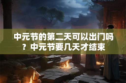 中元节的第二天可以出门吗?中元节要几天才结束 中元节的第二天可以出门吗?中元节要几天才结束