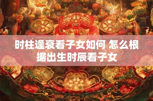 时柱逢衰看子女如何 怎么根据出生时辰看子女