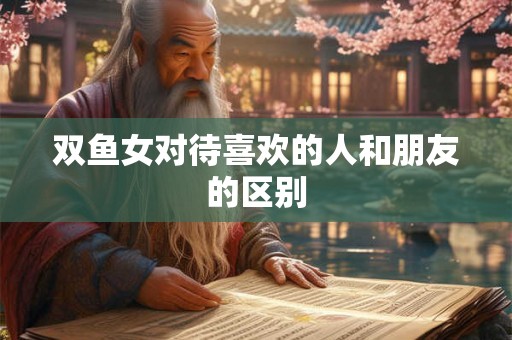 双鱼女对待喜欢的人和朋友的区别