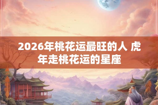 2026年桃花运最旺的人 虎年走桃花运的星座
