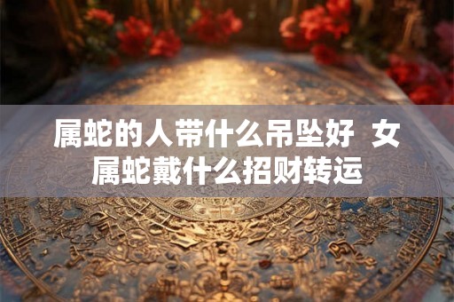 属蛇的人带什么吊坠好 女属蛇戴什么招财转运 属蛇的人带什么吊坠好 女属蛇戴什么招财转运