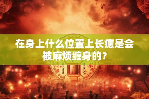 在身上什么位置上长痣是会被麻烦缠身的？