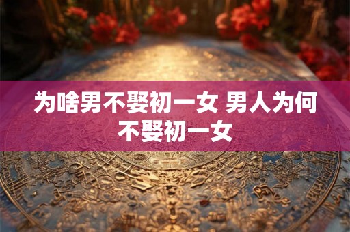 为啥男不娶初一女 男人为何不娶初一女 为啥男不娶初一女 男人为何不娶初一女