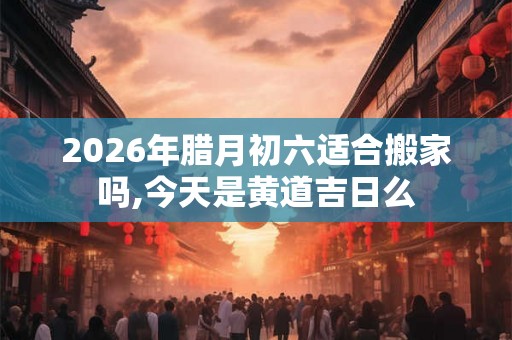 2026年腊月初六适合搬家吗,今天是黄道吉日么