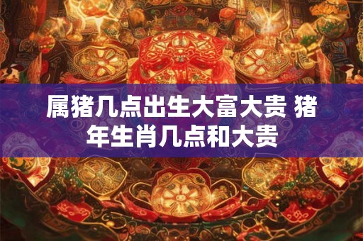 属猪几点出生大富大贵 猪年生肖几点和大贵