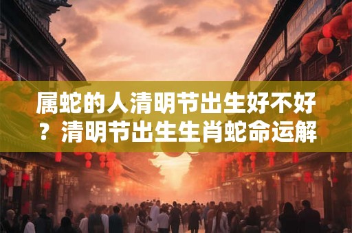 属蛇的人清明节出生好不好?清明节出生生肖蛇命运解析! 属蛇的人清明节出生好不好?清明节出生生肖蛇命运解析!