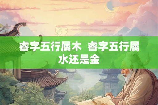 睿字五行属木 睿字五行属水还是金 睿字五行属木 睿字五行属水还是金