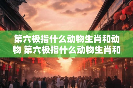 第六极指什么动物生肖和动物 第六极指什么动物生肖和动物生肖