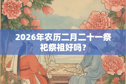 2026年农历二月二十一祭祀祭祖好吗？
