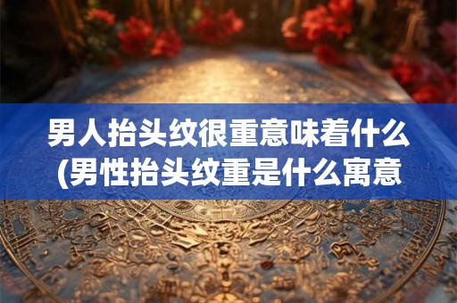 男人抬头纹很重意味着什么(男性抬头纹重是什么寓意？)