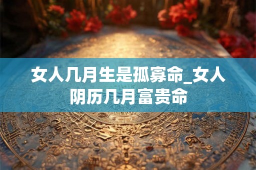 女人几月生是孤寡命_女人阴历几月富贵命