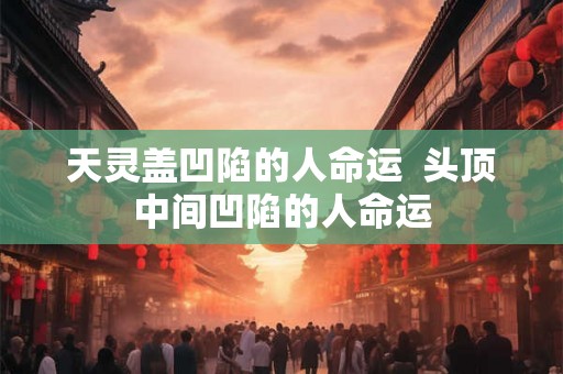 天灵盖凹陷的人命运  头顶中间凹陷的人命运