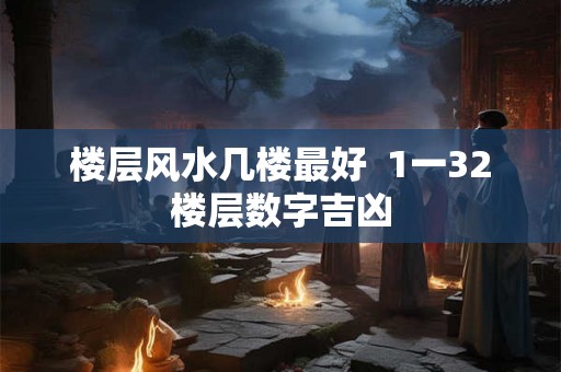 楼层风水几楼最好 1一32楼层数字吉凶 楼层风水几楼最好 1一32楼层数字吉凶
