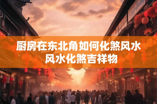 厨房在东北角如何化煞风水  风水化煞吉祥物