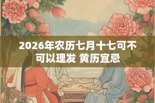 2026年农历七月十七可不可以理发 黄历宜忌 2026年农历七月十七可不可以理发 黄历宜忌