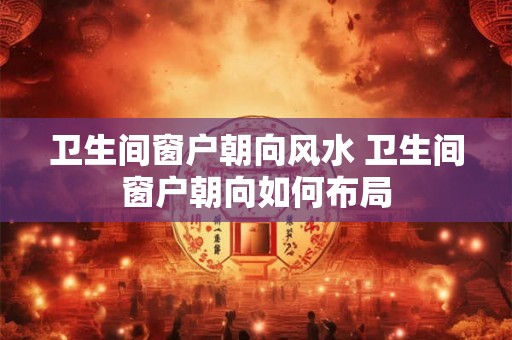 卫生间窗户朝向风水 卫生间窗户朝向如何布局
