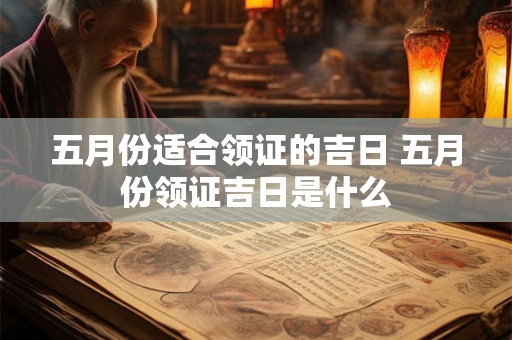 五月份适合领证的吉日 五月份领证吉日是什么