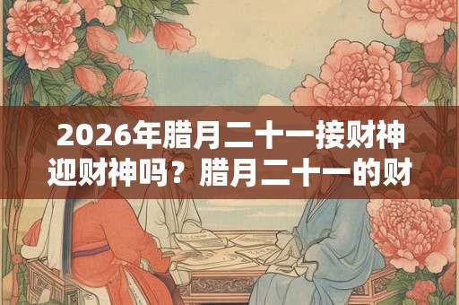 2026年腊月二十一接财神迎财神吗?腊月二十一的财神在什么方位? 2026年腊月二十一接财神迎财神吗?腊月二十一的财神在什么方位?