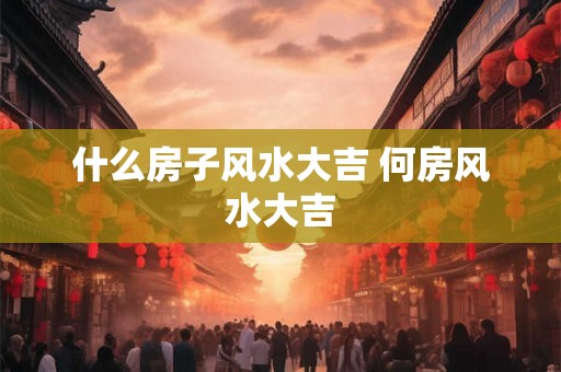 什么房子风水大吉 何房风水大吉