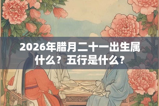 2026年腊月二十一出生属什么？五行是什么？