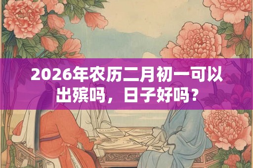 2026年农历二月初一可以出殡吗,日子好吗? 2026年农历二月初一可以出殡吗,日子好吗?