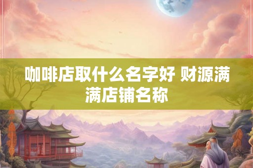 咖啡店取什么名字好 财源满满店铺名称 咖啡店取什么名字好 财源满满店铺名称