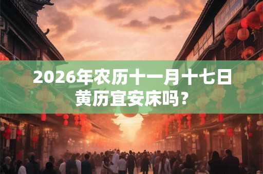 2026年农历十一月十七日黄历宜安床吗？