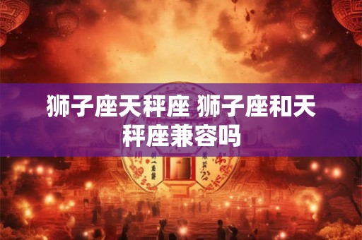 狮子座天秤座 狮子座和天秤座兼容吗