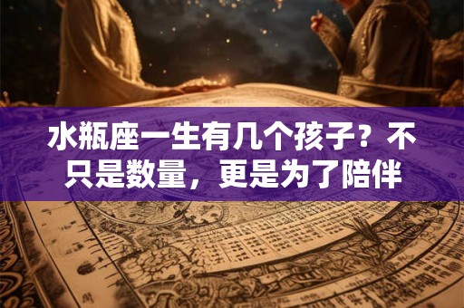 水瓶座一生有几个孩子？不只是数量，更是为了陪伴