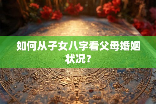 如何从子女八字看父母婚姻状况? 如何从子女八字看父母婚姻状况?