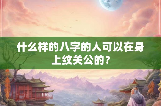什么样的八字的人可以在身上纹关公的? 什么样的八字的人可以在身上纹关公的?
