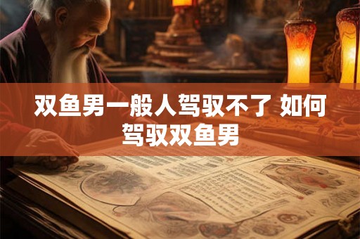 双鱼男一般人驾驭不了 如何驾驭双鱼男