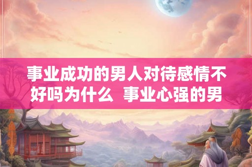 事业成功的男人对待感情不好吗为什么  事业心强的男人对待感情