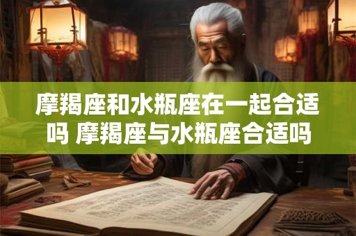 摩羯座和水瓶座在一起合适吗 摩羯座与水瓶座合适吗