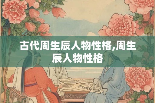 古代周生辰人物性格,周生辰人物性格 古代周生辰人物性格,周生辰人物性格