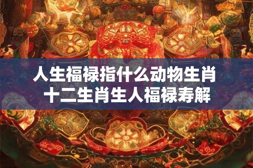 人生福禄指什么动物生肖 十二生肖生人福禄寿解 人生福禄指什么动物生肖 十二生肖生人福禄寿解