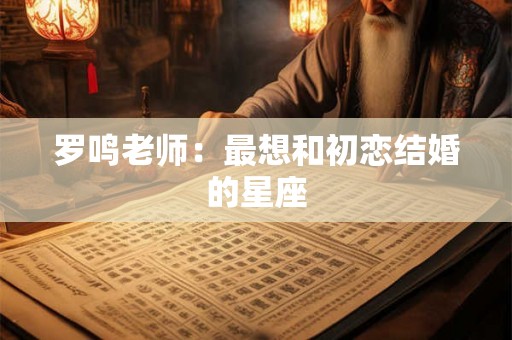 罗鸣老师：最想和初恋结婚的星座