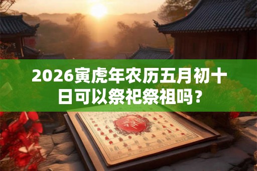2026寅虎年农历五月初十日可以祭祀祭祖吗？