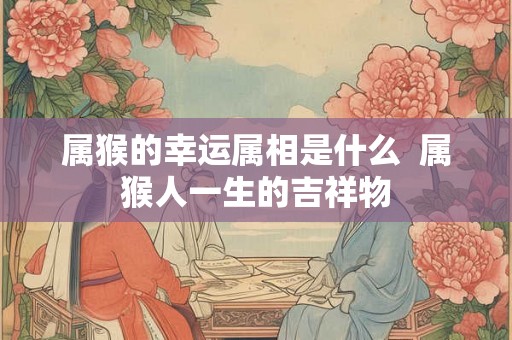 属猴的幸运属相是什么  属猴人一生的吉祥物