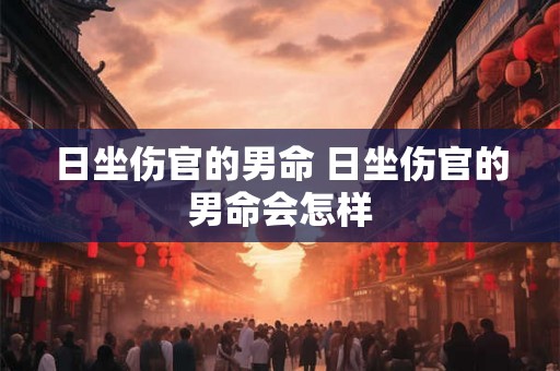 日坐伤官的男命 日坐伤官的男命会怎样