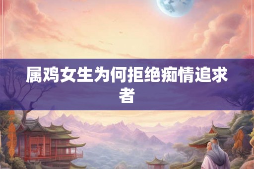 属鸡女生为何拒绝痴情追求者 属鸡女生为何拒绝痴情追求者