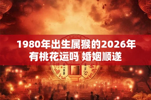 1980年出生属猴的2026年有桃花运吗 婚姻顺遂