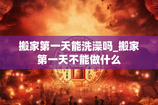 搬家第一天能洗澡吗_搬家第一天不能做什么