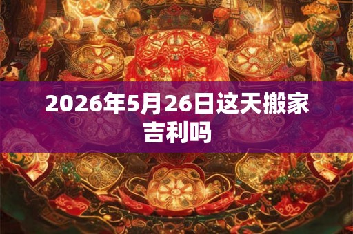2026年5月26日这天搬家吉利吗